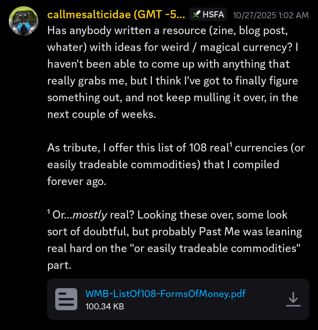 Has anybody written a resource (zine, blog post, whater) with ideas for weird / magical currency? I haven't been able to come up with anything that really grabs me, but I think I've got to finally figure something out, and not keep mulling it over, in the next couple of weeks.
As tribute, I offer this list of 108 real¹ currencies (or easily tradeable commodities) that I compiled forever ago.
¹ Or...mostly real? Looking these over, some look sort of doubtful, but probably Past Me was leaning real hard on the "or easily tradeable commodities" part.