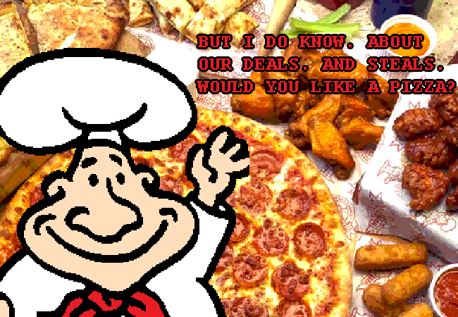 "BUT I DO KNOW. ABOUT OUR DEALS. AND STEALS. WOULD YOU LIKE A PIZZA?"