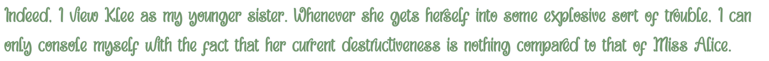 Indeed, I view Klee as my younger sister. Whenever she gets herself into some explosive sort of trouble, I can only console myself with the fact that her current destructiveness is nothing compared to that of Miss Alice.