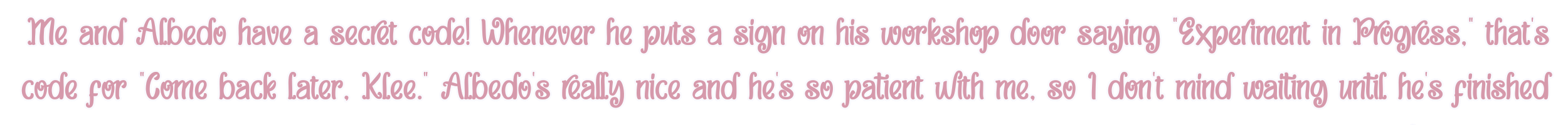 Me and Albedo have a secret code! Whenever he puts a sign on his workshop door saying "Experiment in Progress," that's code for "Come back later, Klee." Albedo's really nice and he's so patient with me, so I don't mind waiting until he's finished with his work.