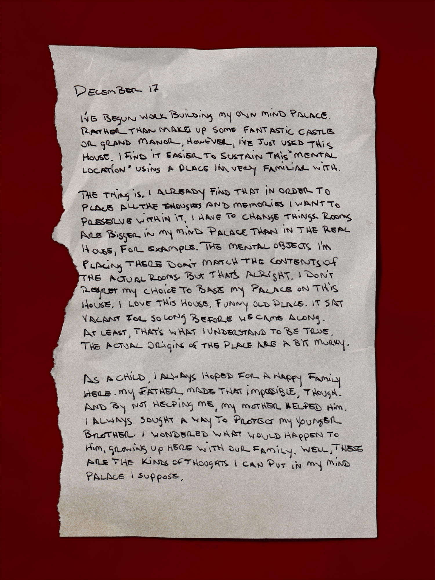 [A handwritten page, appearing like it’s torn from a journal]
            December 17
            I’ve begun work building my own mind palace. Rather than make up some fantastic castle or grand manor, however, I’ve just used this house. I find it easier to sustain this “mental location” using a place I’m very familiar with.
            The thing is, I already find that in order to place all the thoughts and memories I want to preserve within it, I have to change things. Rooms are bigger in my mind palace than in the real house, for example. The mental objects I’m placing there don’t match the contents of the actual rooms. But that’s alright. I don’t regret my choice to base my palace on this house. I love this house. Funny old place. It sat vacant for so long before we came along. At least, that’s what I understand to be true. The actual origins of the place are a bit murky.
            As a child, I always hoped for a happy family here. My father made that impossible, though. And by not helping me, my mother helped him. I always sought a way to protect my younger brother. I wondered what would happen to him, growing up here with our family. Well, these are the kinds of thoughts I can put in my mind palace I suppose.