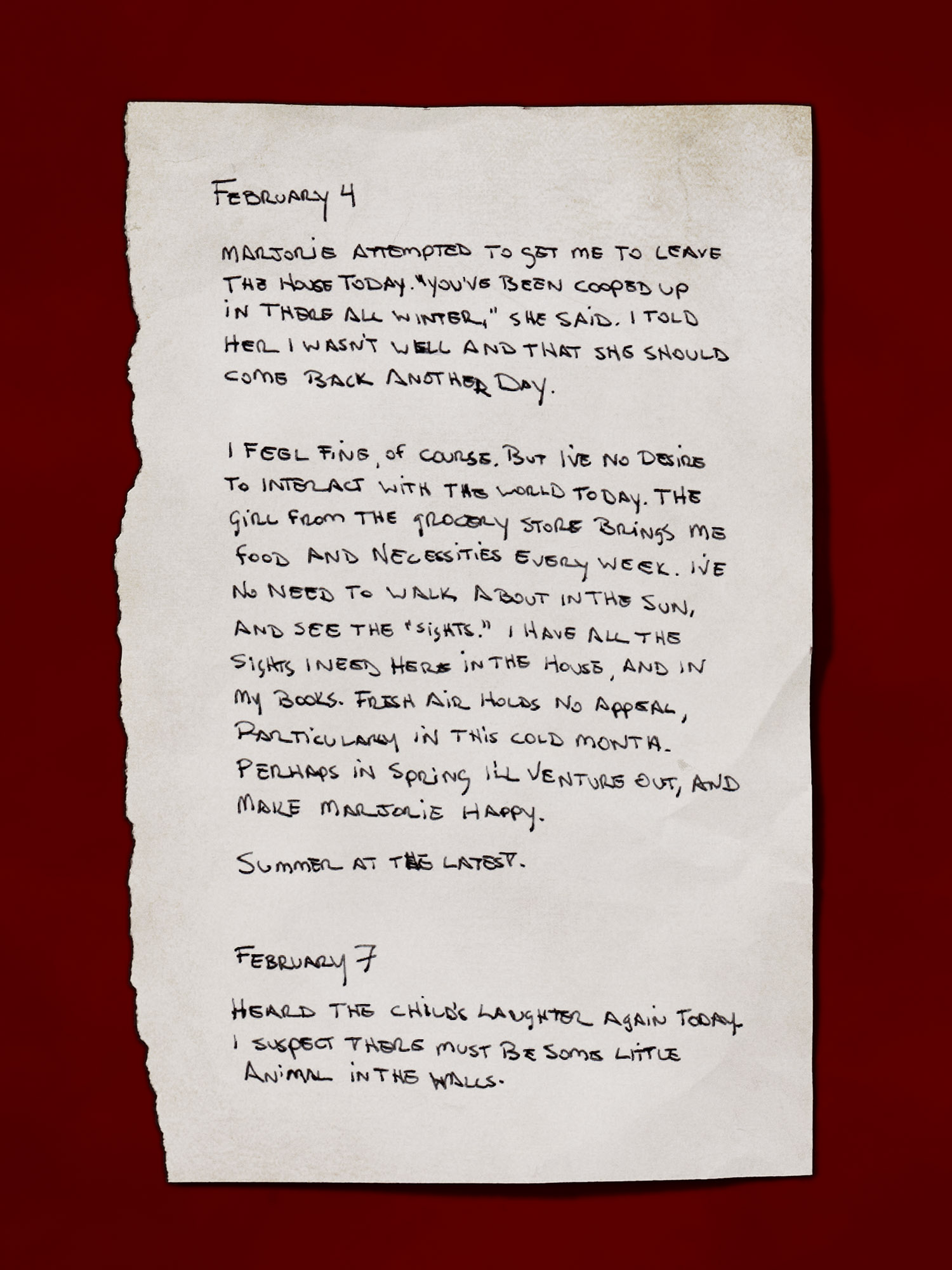 [A handwritten page, appearing like it’s torn from a journal]
            February 4
            Marjorie attempted to get me to leave the house today. “You’ve been cooped up in there all winter,” she said. I told her I wasn’t well and that she should come back another day.
            I feel fine, of course. But I’ve no desire to interact with the world today. The girl from the grocery store brings me food and necessities every week. I’ve no need to walk about in the sun, and see the “sights.” I have all the sights I need here in the house, and in my books. Fresh air holds no appeal, particularly in this cold month. Perhaps in Spring I’ll venture out, and make Marjorie happy.
            Summer at the latest.
            February 7
            Heard the child’s laughter again today. I suspect there must be some little animal in the walls.