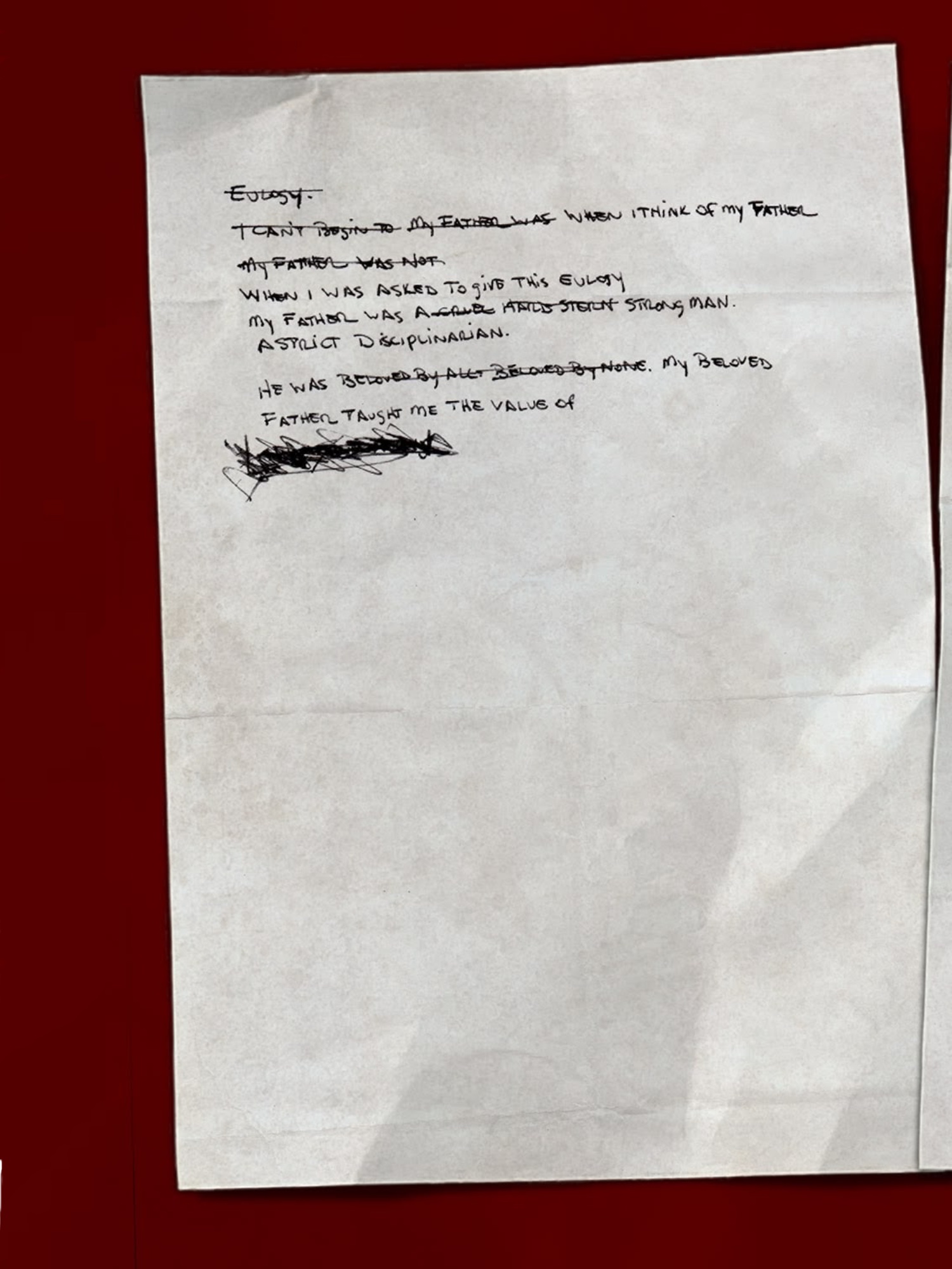 [Handwritten notes, in the same hand as found in most of the journal entries]
            Eulogy.
            I can’t begin to   My father was  When I think of my father
            My father was not
            When I was asked to give this eulogy
            My father was a cruel hard stern strong man. A strict disciplinarian.
            He was beloved by all. Beloved by none. My beloved father taught me the value of
            [Angry scribbling.]