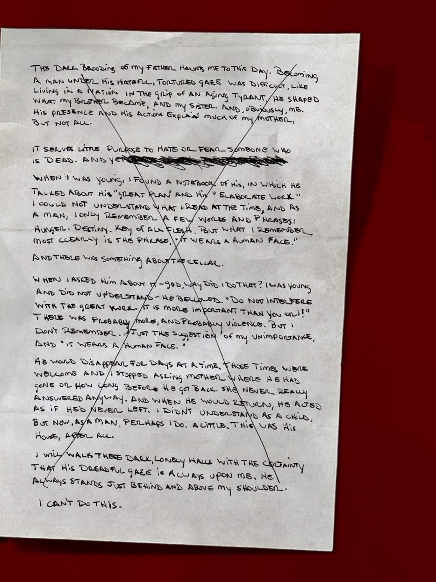 [Page 2 of handwritten notes, in the same hand as most of the journal entries. Everything other than “I can’t do this” has a single, big X over it.]
            The dark brooding of my father haunts me to this day. Becoming a man under his hateful, tortured gaze was difficult, like living in a nation in the grip of an aging tyrant. He shaped what my brother became, and my sister. And, obviously, me. His presence and his actions explain much of my mother, but not all.
            It serves little purpose to hate or fear someone who is dead. And yet [scribbles]
            When I was young, I found a notebook of his, in which he talked about his “great plan” and his “elaborate work.” I could not understand what I read at the time, and as a man, I only remember a few words and phrases: Hunger. Destiny. Key of All Flesh. But what I remember most clearly is the phrase, “it wears a human face.”
            And there was something about the cellar.
            When I asked him about it—God, why did I do that? I was young and did not understand—he bellowed. “Do not interfere with the Great Work. It is more important than you or I!” There was probably more, and probably violence. But I don’t remember. Just the suggestion of my unimportance, and “it wears a human face.”
            He would disappear for days at a time. Those times were welcome and I stopped asking Mother where he had gone or how long before he got back. She never really answered anyway. And when he would return, he acted as if he’d never left. I didn’t understand as a child, but now, as a man, perhaps I do. A little. This was his house, after all.
            I will walk these dark, lonely halls with the certainty that his dreadful gaze is always upon me. He always stands just behind and above my shoulder.
            I can’t do this.