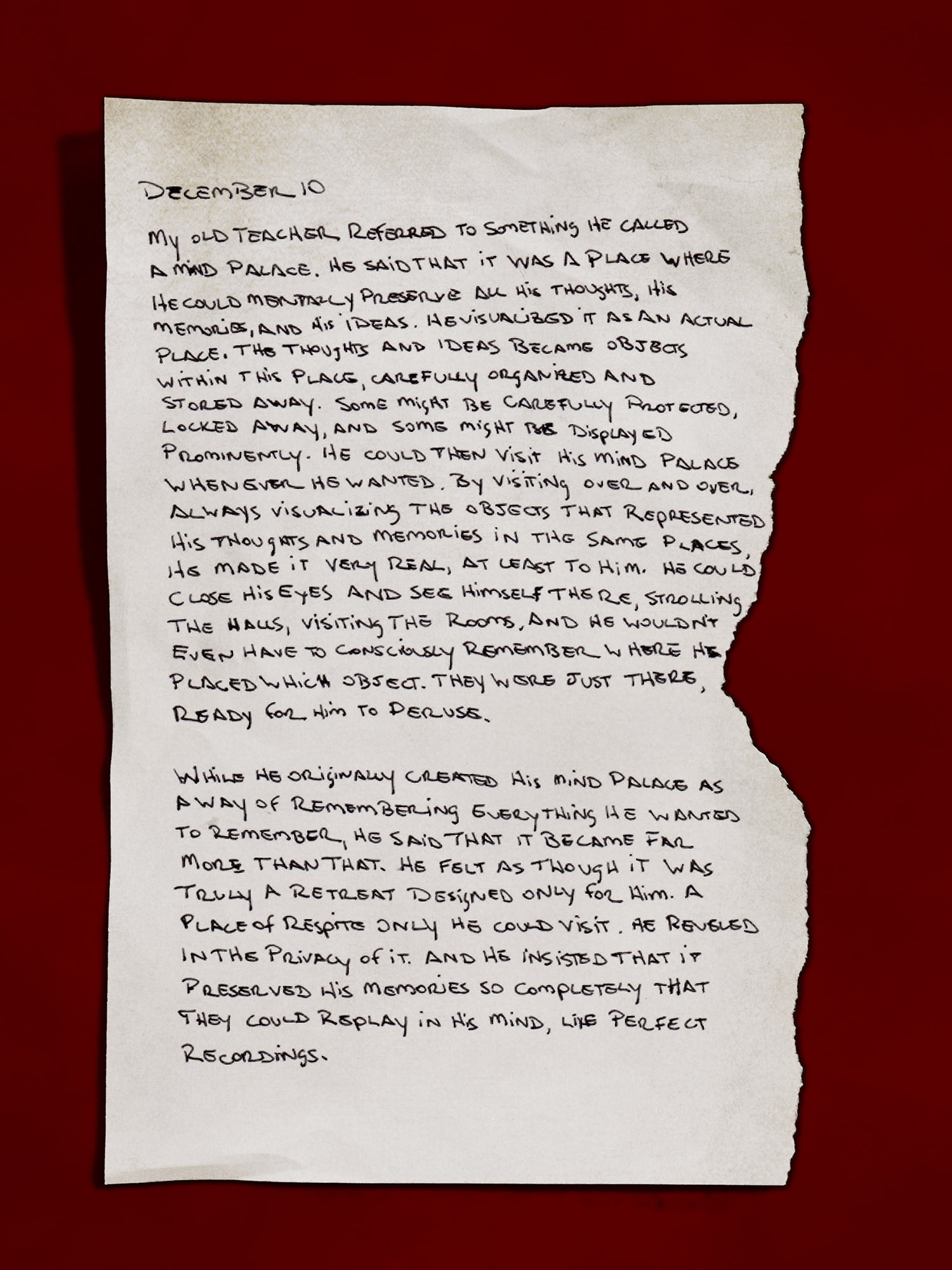 [A handwritten page, appearing like it’s torn from a journal]
            December 10
            My old teacher referred to something he called a mind palace. He said that it was a place where he could mentally preserve all his thoughts, his memories, and his ideas. He visualized it as an actual place. The thoughts and ideas became objects within this place, carefully organized and stored away. Some might be carefully protected, locked away, and some might be displayed prominently. He could then visit his mind palace whenever he wanted. By visiting over and over, always visualizing the objects that represented his thoughts and memories in the same places, he made it very real, at least to him. He could close his eyes and see himself there, strolling the halls, visiting the rooms, and he wouldn’t even have to consciously remember where he placed which object. They were just there, ready for him to peruse.
            While he originally created his mind palace as a way of remembering everything he wanted to remember, he said that it became far more than that. He felt as though it was truly a retreat designed only for him. A place of respite only he could visit. He reveled in the privacy of it. And he insisted that it preserved his memories so completely that they could replay in his mind, like perfect recordings.