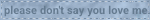 please dont say you love me