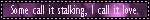 some call it stalking i call it love