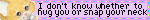 i dont know whether to hug you or snap your neck
