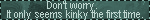 dont worry it only seems kinky the first time