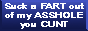 suck a fart out of my asshole you cunt