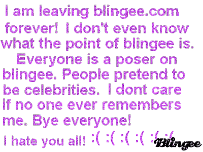 i am leaving blingee.com forever i dont even know what the point of blingee is everyone is a poser on blingee people pretend to be celebrities i dont care if no one ever remembers me bye everyone i hate you all