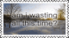 am i wasting all this time
