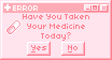 error have you taken your medicine today