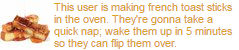 this user is making french toast sticks in the oven theyre gonna take a quick nap wake them up in 5 minutes so they can flip them over