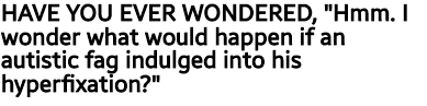 HAVE YOU EVER WONDERED "Hmm, I wonder what would happen if an autistic fag indulged into their hyperfixation?"