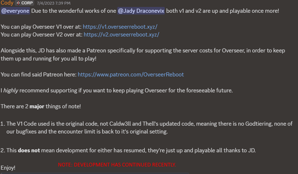 A message from Cody from the unofficial Overseer server. Transcription start: @everyone Due to the wonderful works of one @Jady Draconevix both v1 and v2 are up and playable once more!  You can play Overseer V1 over at: https://v1.overseerreboot.xyz/ You can play Overseer V2 over at: https://v2.overseerreboot.xyz/  Alongside this, JD has also made a Patreon specifically for supporting the server costs for Overseer, in order to keep them up and running for you all to play!  You can find said Patreon here: https://www.patreon.com/OverseerReboot highly recommend supporting if you want to keep playing Overseer for the foreseeable future.  There are 2 major things of note!  1. The V1 Code used is the original code, not Caldw3ll and Thell's updated code, meaning there is no Godtiering, none of our bugfixes and the encounter limit is back to it's original setting.  2. This does not mean development for either has resumed, they're just up and playable all thanks to JD.  Enjoy!