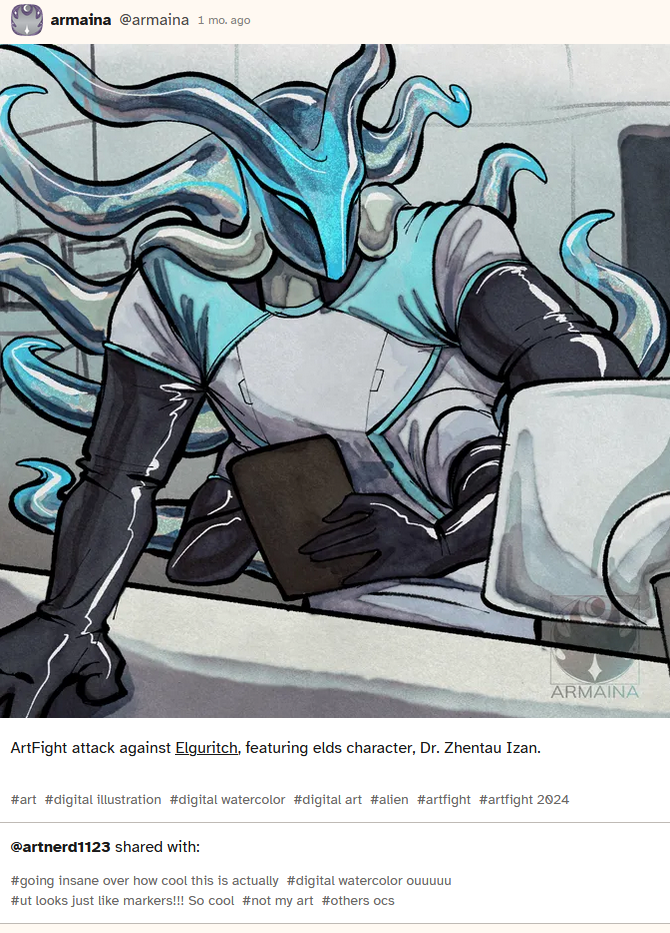Screen cap of a post from CoHost made by the OP, it shows the initial post of an image she made, which has a description that reads
'ArtFight attack against Elguritch, featuring elds character, Dr. Zhentau Izan.' #art #digital illustration #digital watercolor #digital art #alien #artfight #artfight 2024
Beneath it is an additional set of tags appended to the post
'@artnerd1123 shared with: #going insane over how cool this is actually #digital watercolor ouuuuu #ut looks just like markers!!! So cool #not my art #others ocs' Screen cap of a post from CoHost made by the OP, it shows the initial post of an image she made, which has a description that reads
'ArtFight attack against Elguritch, featuring elds character, Dr. Zhentau Izan.' #art #digital illustration #digital watercolor #digital art #alien #artfight #artfight 2024
Beneath it is an additional set of tags appended to the post
'@artnerd1123 shared with: #going insane over how cool this is actually #digital watercolor ouuuuu #ut looks just like markers!!! So cool #not my art #others ocs'