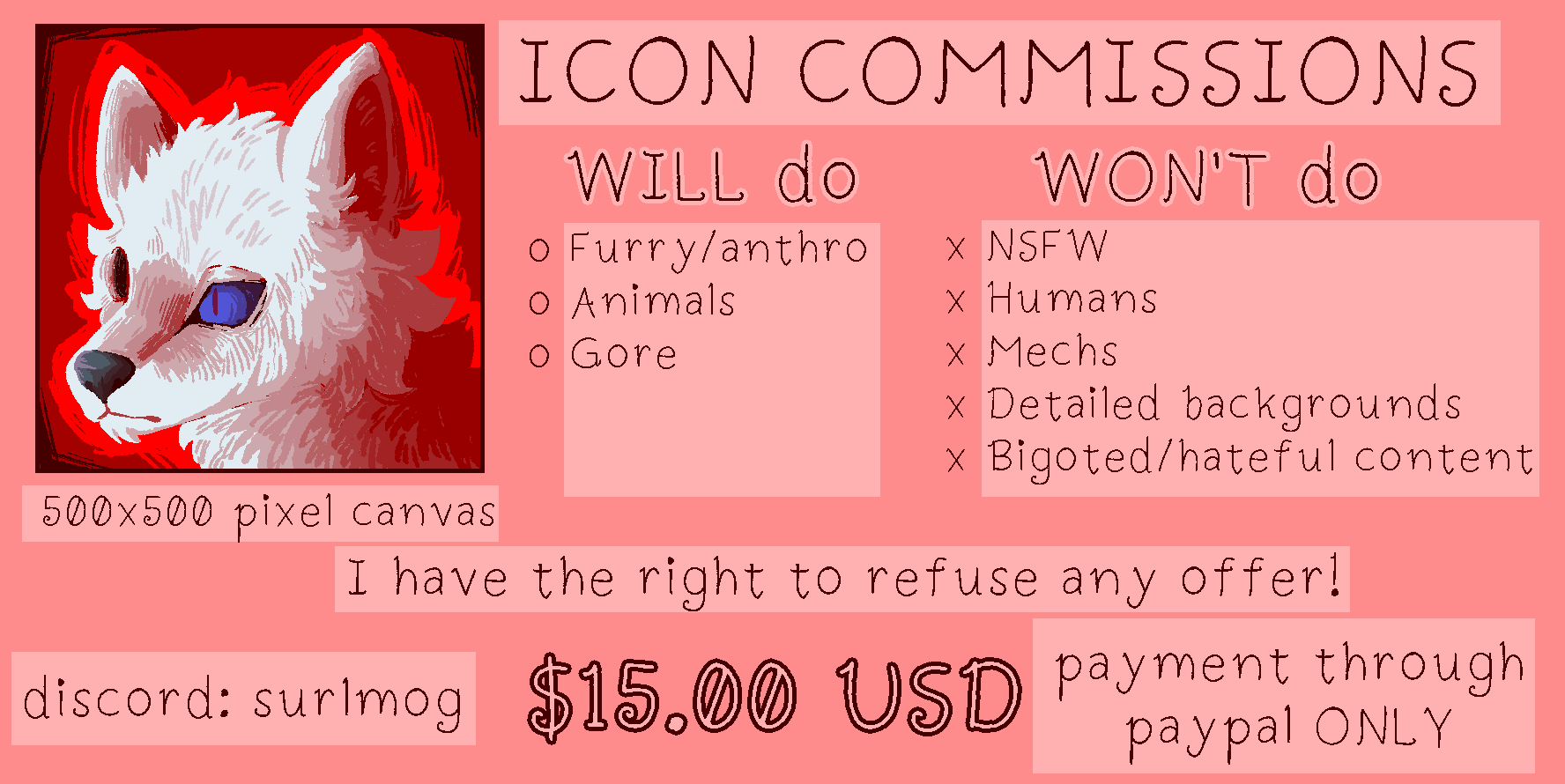 A commission sheet that has icon commissions in all caps at the top. To the left is a icon drawing of a white wolf with the text 500x500 pixel canvas underneath. Under will do furry/anthro, animals, and gore is listed. Under wont do NSFW, humans, mech, detailed backgrounds, and bigoted/hateful content is listed. Underneath the lists text says I have the right to refuse any offer. At the bottom right it says discord: surlmog and at the bottom left it says only payment through paypal ONLY. In the bottom middle it says the price, $15.00 United States dollars.