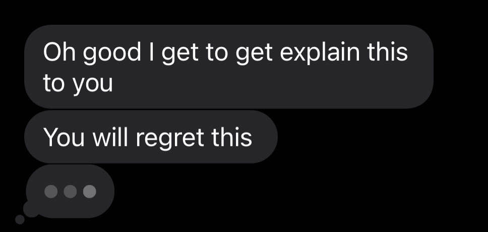 Three dark gray message bubbles with white text on a black background. with different content. The first message reads: Oh good I get to explain this to you. The second message below the first reads: You will regret this. The third message bubble has three large dots in a row, lighting up as if it was a typing indicator.