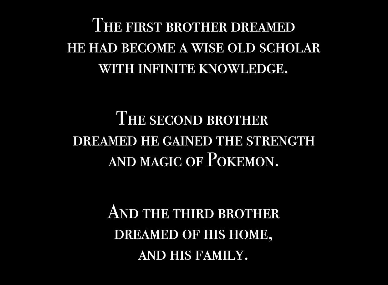 "The first brother dreamed he had become a wise old scholar with infinite knowledge. The second brother dreamed he gained the strength and magic of Pokemon. And the third brother dreamed of his home, and his family." "