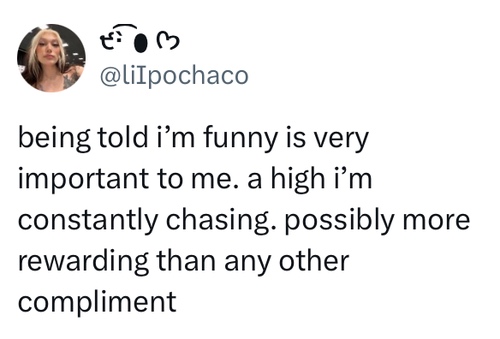 being told i'm funny is very important to me. a high i'm constantly chasing. possibly more rewarding than any other compliment