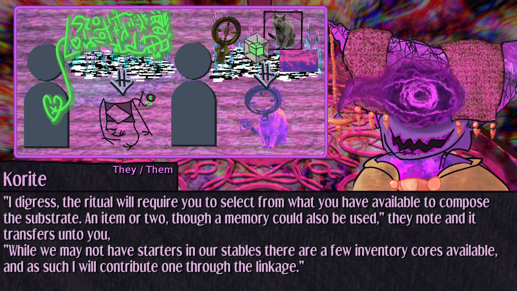 I digress, the ritual will require you to select from what you have available to compose the substrate. An item or two, though a memory could also be used, they note and it transfers unto you, While we may not have starters in our stables there are a few inventory cores available, and as such I will contribute one through the linkage. ; the ui now depicts a version of the ritual you are undertaking in which a grave marker cross, an inventory system tesseract, the memory of a cat, and the very room you stand in are the reagents for the ritual, causing an object headed feline of the colors of the room to be synthesized