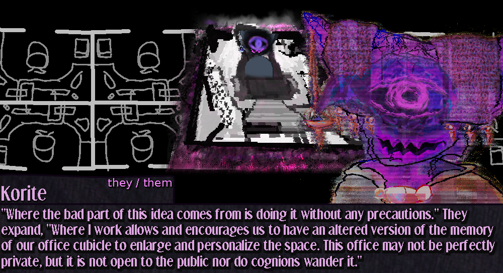 Korite speaks further showing an office space. The inner world cubicle space Korite operates from is overlayed like a tessaract onto the office area, implying that all office cubicles are larger on the inside than their exterior seems.. at least while in use. The diagram is simplistic aside from the glitchy and dreamy interior of Korite's monochrome cubicle representation