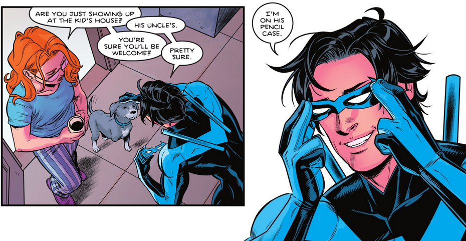 Two Panels. First panel: Dick Grayson, wearing the Nightwing suit, pets Haley, a gray dog. Her tail wags. Barbara Gordon stands beside them, wearing pajamas and holding a cup of coffee. She says, ‘Are you just showing up at the kid’s house?’ Dick responds, ‘His uncle’s.’ Barbara says, ‘You’re sure you’ll be welcome?’ Dick says, ‘Pretty sure.’ Second panel: A closer shot of Dick’s face. He grins and presses on his mask. He responds to Barbara, ‘I’m on his pencil case.’
