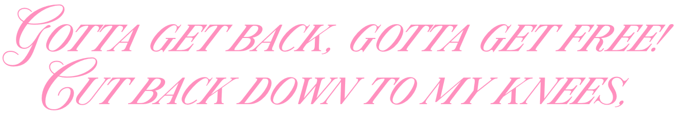 Gotta get back, gotta get free! Cut back down to my knees,