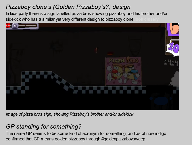 a screenshot of the said google doc showing another screenshot of the don't make a sound level's pizza bros sign. the sign features pizza boy (the normal one not the golden one, so no hollow eyes and golden cheese/crust. it's just normal coloured now) posing next to a 'pizza bro' who has a mustache and has some parts coloured blue like gpb. we used to think those two were related because of that. anywho, the text in the doc says 'Pizzaboy clone's (Golden Pizzaboy's?) design' for the header. the text below says 'In kids party there is a sign labelled pizza bros showing pizzaboy and his brother and/or sidekick who has a similar yet very different design to pizzaboy clone' below that screenshot is the header 'GP standing for something?' with the text below it saying 'The name GP seems to be some kind of acronym for something, and as of now indigo confirmed that GP means golden pizzaboy through #goldenpizzaboysweep'.