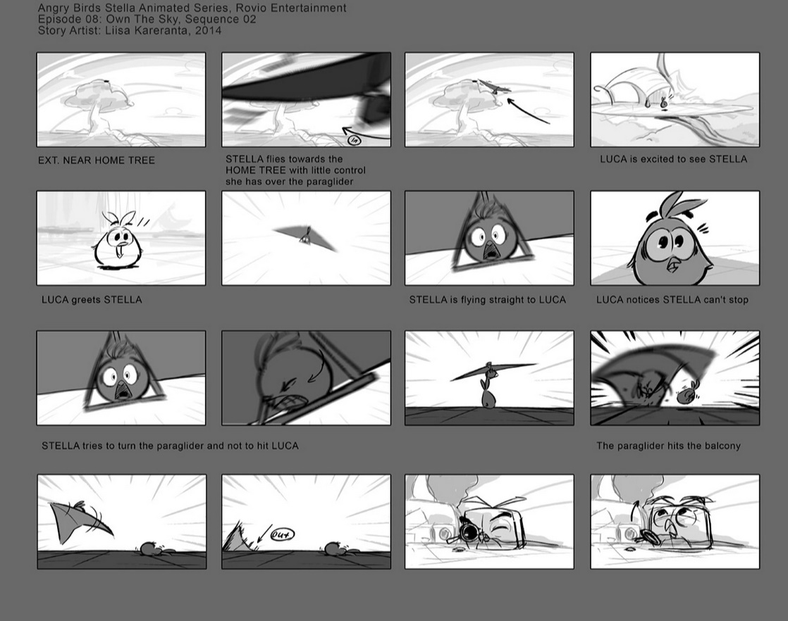 A storyboard of 'Own The Sky' from Angry Birds Stella Toons
-EXT. NEAR HOME TREE
-STELLA flies towards the HOME TREE with little control she has over the paraglider
-LUCA is excited to see STELLA
-LUCA greets STELLA
-STELLA is flying straight to LUCA
-LUCA notices STELLA can't stop
-STELLA tries to turn the paraglider and not to hit LUCA
-The paraglider hits the balcony