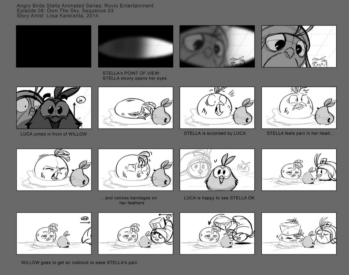 A storyboard of 'Own The Sky' from Angry Birds Stella Toons
-STELLA's POINT OF VIEW: STELLA slowly opens her eyes
-LUCA jumps in front of WILLOW
-STELLA is surprised by LUCA
-STELLA feels pain in her head...
-...and notices bandages on her feathers
-LUCA is happy to see STELLA OK
-WILLOW goes to get an iceblock to ease STELLA's pain