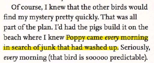 'Of course, I knew that the other birds would find my mystery pretty quickly. That was all part of the plan. I'd had the pigs build it on the beach where I knew Poppy came every morning in search of junk that had washed up. Seriously, every morning(that bird is sooooo predictable).'
Highlighted is the line 'Poppy came every morning in search of junk that had washed up.'