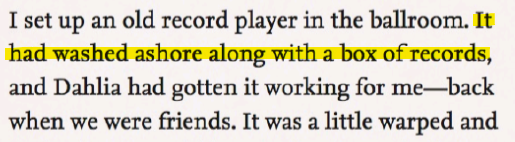 'I set up an old record player in the ballroom. It had washed ashore along with a box of records, and Dahlia had gotten it working for me---back when we were friends. It was a little warped and(...)'
Highlighted is the line 'It had washed ashore along with a box of records'