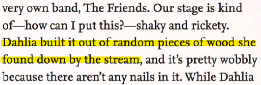 '(...)very own band, The Friends. Out stage is kind of---how can I put this?---shaky and rickety. Dahlia built it out of random pieces of wood she found down by the stream, and it's pretty wobbly because there aren't any nails in it. While Dahlia(...)'
Highlighted is the line 'Dahlia built it out of random pieces of wood she found down by the stream'