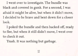 'I went over to investigate. The bundle was black and covered in gunk. For a second, I was afraid it might be alive, but when it didn't move, I decided to be brave and bent down for a closer look.
I poked the bundle and then backed off, ready to flee, but when it still didn't move, I went over to check it out.
Trash. It was nothing but garbage.'