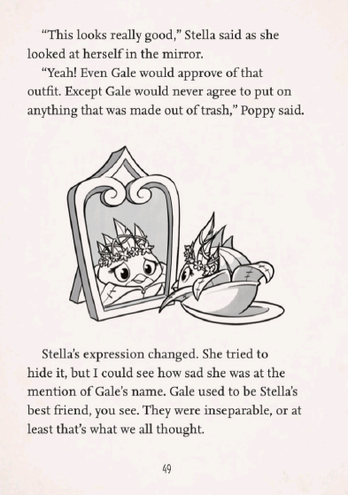 A screenshot of page 49 of Willow Takes The Stage
''This looks really good,' Stella said as she looked at herself in the mirror.
'Yeah! Even Gale would approve of that outfit. Except Gale would never agree to put on anything that was made out of trash,' Poppy said.'
An illustration of Stella in a princess costume, looking into a mirror. Her reflection reveals a sad look on her face.
'Stella's expression changed. She tried to hide it, but I could see how sad she was at the mention of Gale's name. Gale used to be Stella's best friend, you see. They were inseperable, or at least that's what we all thought.'
