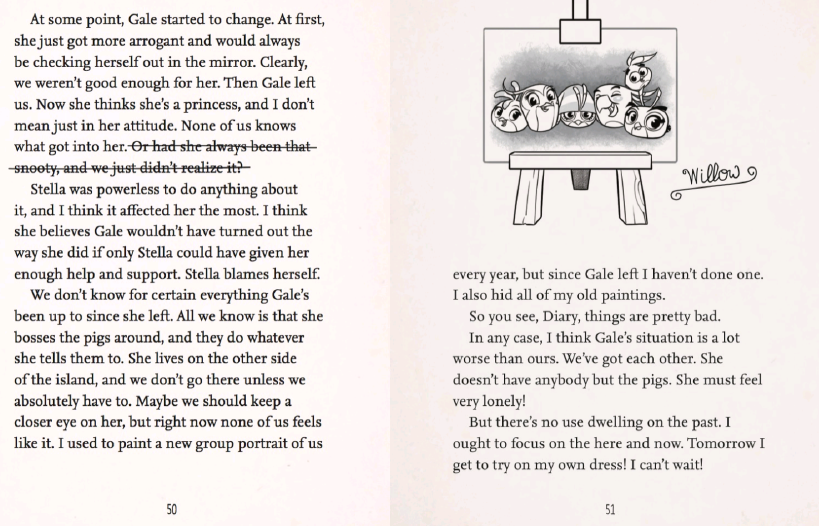A screenshot of page 50 and page 51 of Willow Takes The Stage
'At some point, Gale started to change. At first, she just got more arrogant and would always be checking herself out in the mirror. Clearly, we weren't good enough for her. Then Gale left us. Now she thinks she's a princess, and I don't mean in just her attitude. None of us knows what got into her. Or had she always been that snooty, and we just didn't realize it?'
That last line was crossed out by Willow.
'Stella was powerless to do anything about it, and I think it affected her the most. I think she believes Gale wouldn't have turned out the way she did if only Stella could have given her enough help and support. Stella blames herself.
We don't know for certain everything Gale's been up to since she left. All we know is that she bosses the pigs around, and they do whatever she tells them to. She lives on the other side of the island, and we don't go there unless we absolutely have to. Maybe we should keep a closer eye on her, but right now none of us feels like it. I used to paint a new group portrait of us every year, but since Gale left I haven't done one. I also hid all of my old paintings.'
An illustration of a group portrait on a canvas.
'So you see, Diary, things are pretty bad.
In any case, I think Gale's situation is a lot worse than ours. We've got each other. She doesn't have anybody but the pigs. She must feel very lonely!
But there's no use dwelling on the past. I ought to focus on the here and now. Tomorrow I get to try on my own dress! I can't wait!'