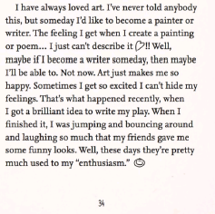 A screenshot of page 34 of Willow Takes The Stage
'I have always loved art. I've never told anybody this, but someday I'd like to become a painter or writer. The feeling I get when I create a painting or poem... I just can't describe it <3!! Well, maybe if I become a writer someday, then maybe I'll be able to. Not now. Art just makes me so happy. Sometimes I get so excited I can't hide my feelings. That's what happened recently, when I got a brilliant idea to write my play. When I finished it, I was jumping and bouncing around and laughing so much that my friends gave me some funny looks. Well, these days they're pretty much used to my 'enthusiasm' :) '