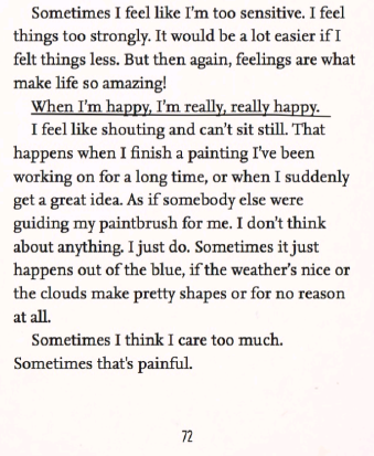 A screenshot of page 72 of Willow Takes The Stage
'Sometimes I feel like I'm too sensitive. I feel things too strongly. It would be a lot easier if I felt things less. But then again, feelings are what make life so amazing!
When I'm happy, I'm really, really happy.
I feel like shouting and can't sit still. That happens when I finish a painting I've been working on for a long time, or when I suddenly get a great idea. As if somebody else were guiding my paintbrush for me. I don't think about anything, I just do. Sometimes it just happens out of the blue, if the weather's nice or the cloud makes pretty shapes or for no reason at all.
Sometimes I think I care too much. Sometimes that's painful.'