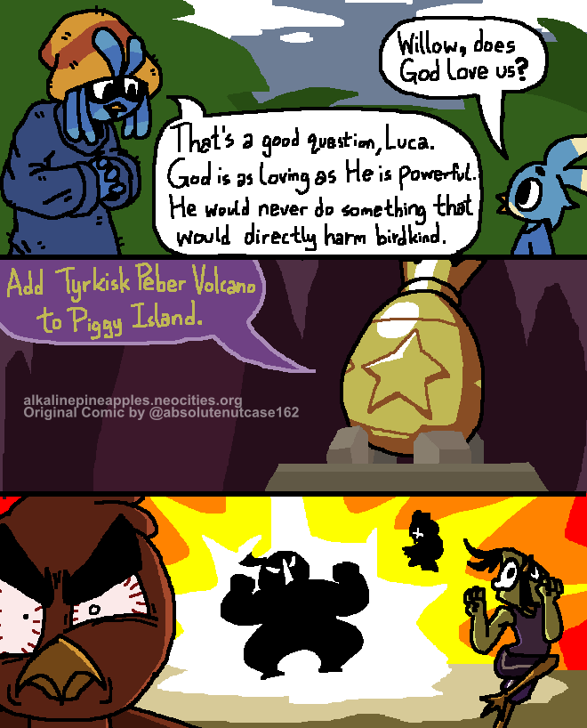 3 panel vertical comic.
        Panel 1: Luca asks Willow 'Willow, does God love us?' to which Willow responds 'That's a good question, Luca. God is as loving as He is powerful. He would never do something that would directly harm birdkind.'
        Panel 2: The Golden Egg commands: 'Add Tyrkisk Peber Volcano to Piggy Island.'
        Panel 3: Bomb explodes. Jay Jake or Jim is caught in the explosion. Chuck runs away in fear. Red stares at the camera.