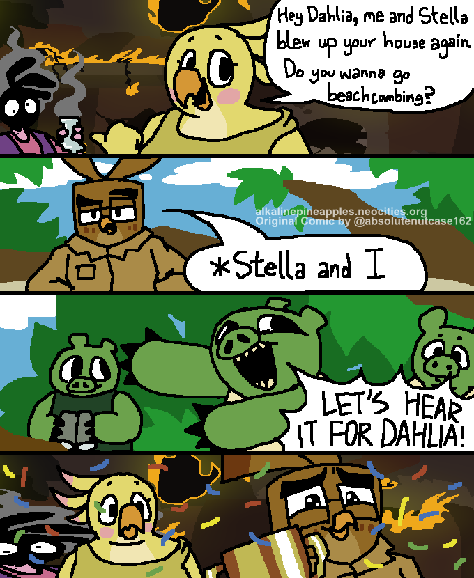4 panel vertical comic. 
        In the first panel, Stella and Poppy are standing in front of Dahlia's lab, which is in flames. Stella is holding a broken flask, with her face covered in ash. Poppy looks at the camera and says 'Hey Dahlia, me and Stella blew up your house again. Do you wanna go beachcombing?'
        In the second panel, Dahlia, looking unfazed, responds '*Stella and I'
        Third panel, a few pigs who had been spying from afar goes 'LET'S HEAR IT FOR DAHLIA!'
        Fourth panel, Dahlia is awarded a trophy as confetti falls from the sky. Poppy looks on confused, while Stella remains relatively unchanged from the first panel save for her getting stretched horizontally.