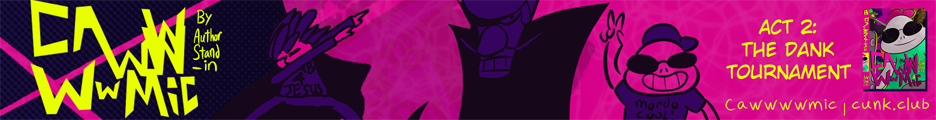 A banner for the webcomic Cawwwwmic. It's very purple and has a dabbing man on it. There is a teenage hippo in glasses giving you a peace sign. You feel at ease. Then you notice Waluigi... kind of. It's complicated. You are not happy about it. On second thought, the dabbing man also seems menacing, something about him. The hippo is nice though, a pleasant reprieve. You look at him some more. There is text that reads "Act 2: The Dank Tournament." Under it, it says "Cawwwwmic" followed by a url: cunk.club. Your curiosity is insatiable at this point. You simply must know more.