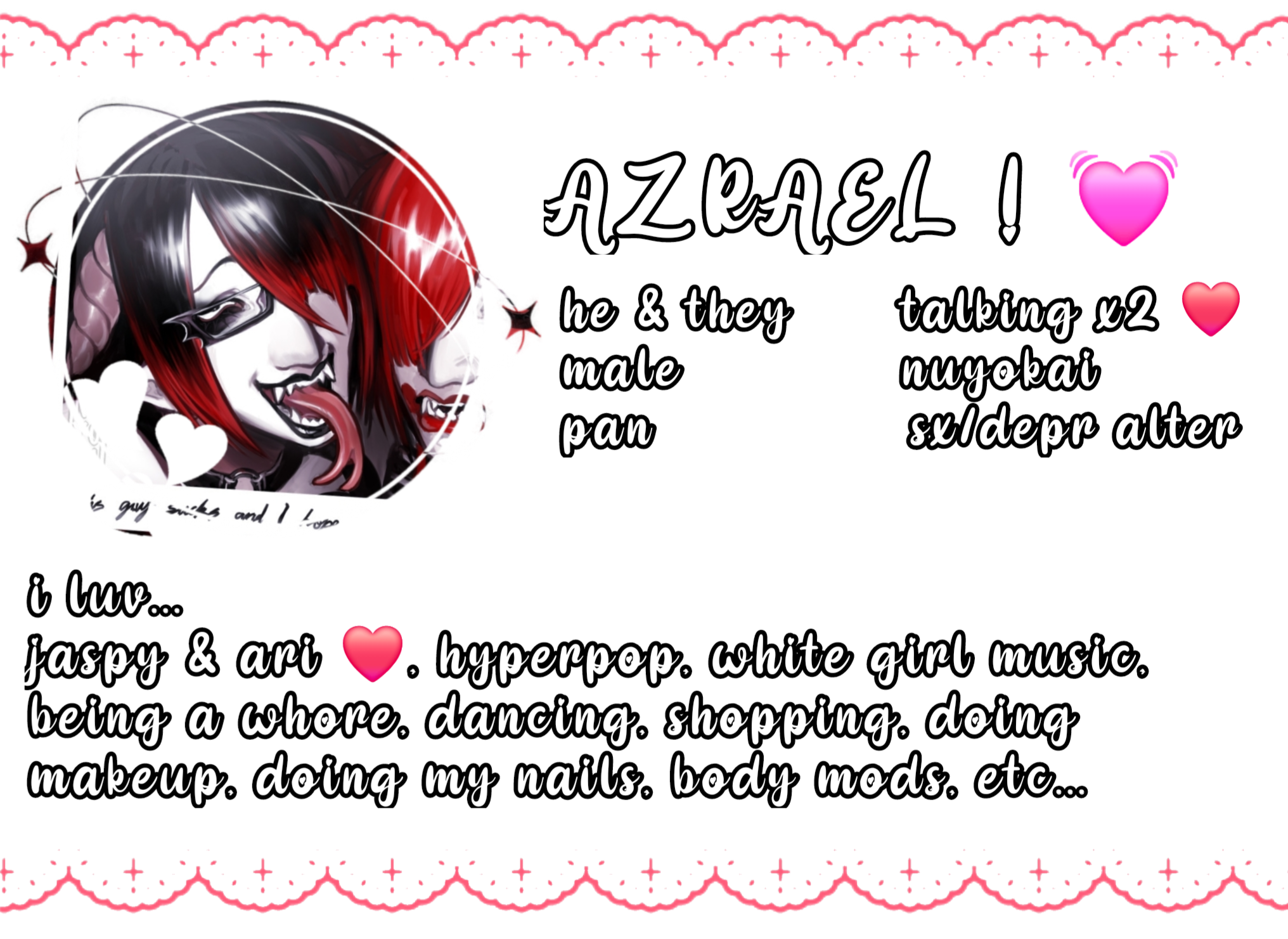 azrael , he & they , male , pan, talking x2 , nuyokai , sx/depr alter , i luv... jaspy & ari, hyperpop, white girl music, being a whore, dancing, shopping, doing makeup, doing my nails, body mods, etc...