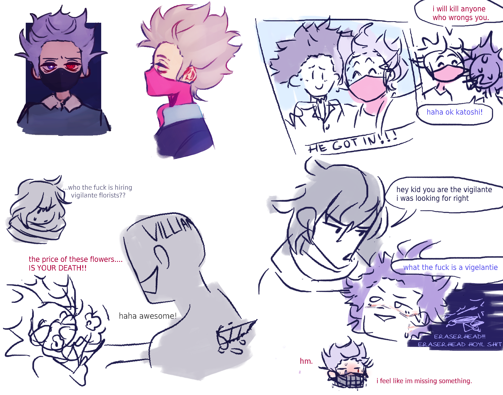 various scenes from the twin au, florist katoshi killing, aizawa mistaking hitoshi for katoshi saying hey kid you are the vigilante im looking for right while hitoshi says what the fuck is a vigelantie in complete awe. He is freaking out in his mind going Eraserhead!! Eraserhead  holy shit!!. Meanwhile katoshi is feverish with a muzzle on thinking Hm. feels like im missing something.  Top left is a photo of katoshi and hitoshi smiling with the caption saying He got in! Further left is a shot of katoshi and hitoshi talking where katoshi says I will kill anyone who wrongs you while hitoshi says haha ok katoshi!