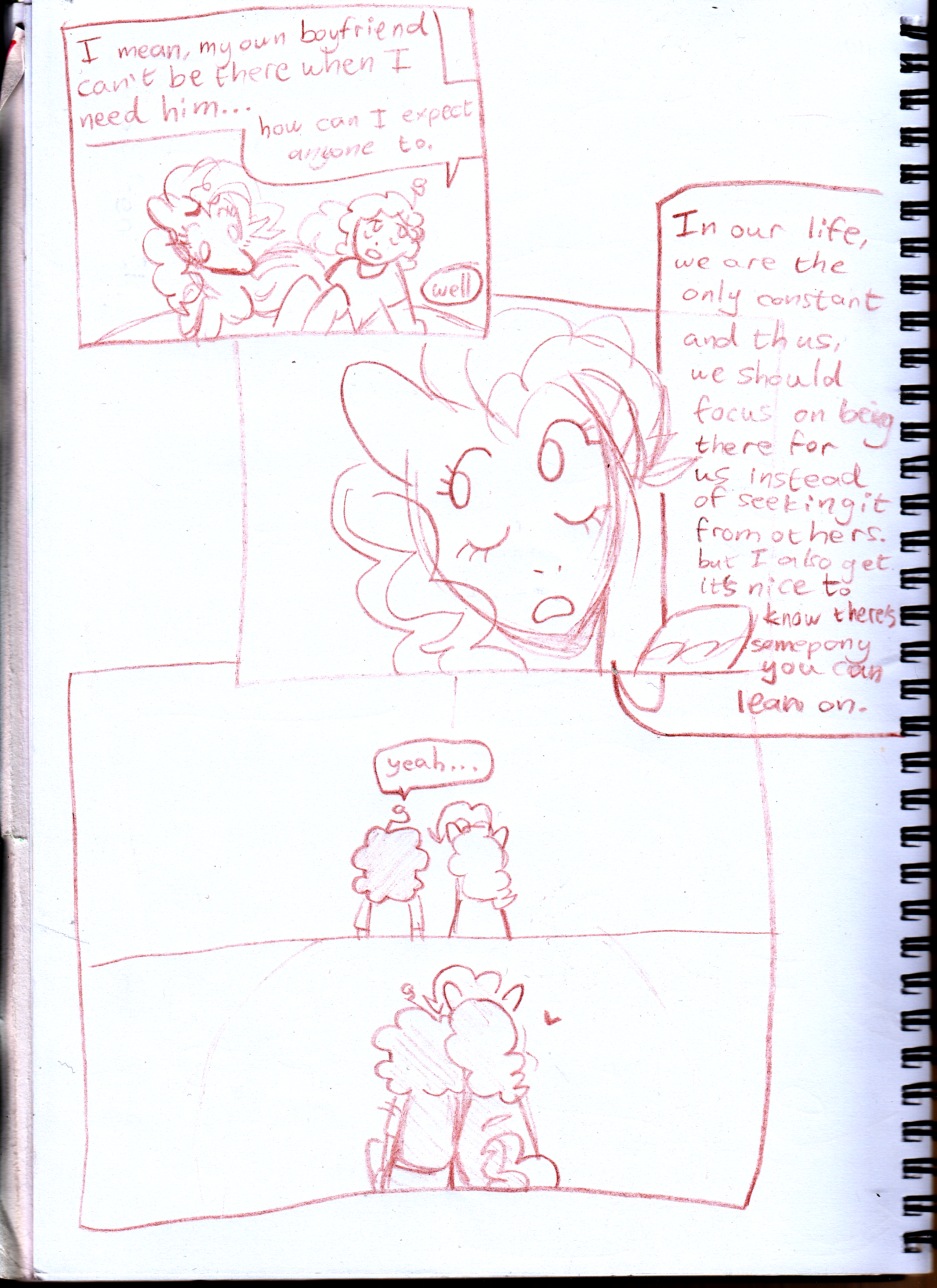 traditional comic of me having a conversation with pinkie pie. it reads: I mean, my own boyfriend can't be there when I need him... how can I expect anyone to... Well. In our life, we are the only constant and thus, we should focus on being there for us instead of seeking it from others. But I also get it's nice to know there's somepony you can lean on. Yeah...