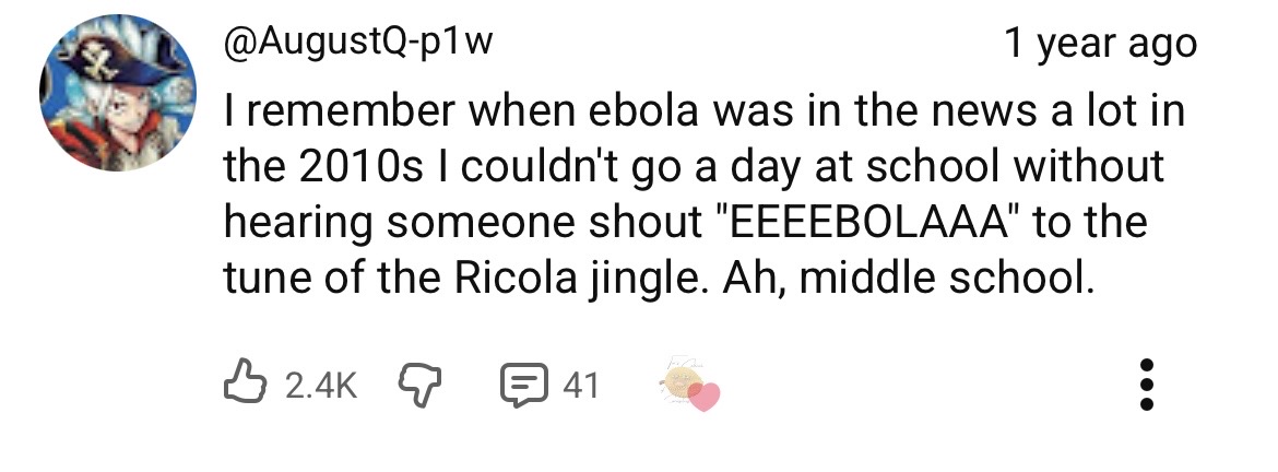 I remember when ebola was in the news a lot in the 2010s I couldn't go a day at school without hearing someone shout "EEEEBOLAAA" to the tune of the Ricola jingle. Ah, middle school.