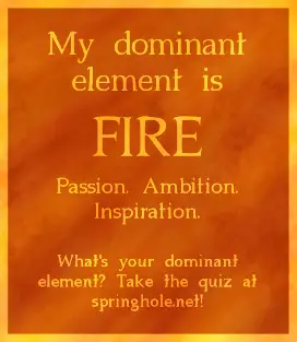 Fire is the element of ambition, passion, and innovation. Those with fire personalities tend to be natural leaders with big ideas, and they love trying out new things. Fire personalities can also be wonderful at inspiring others. But they must also take care to make sure that their ideas are actually feasible, and to make sure that they take what others want and need into account. It's also important that they take care not to burn themselves out on their own projects and goals, lest they grow disenchanted and abandon them.
