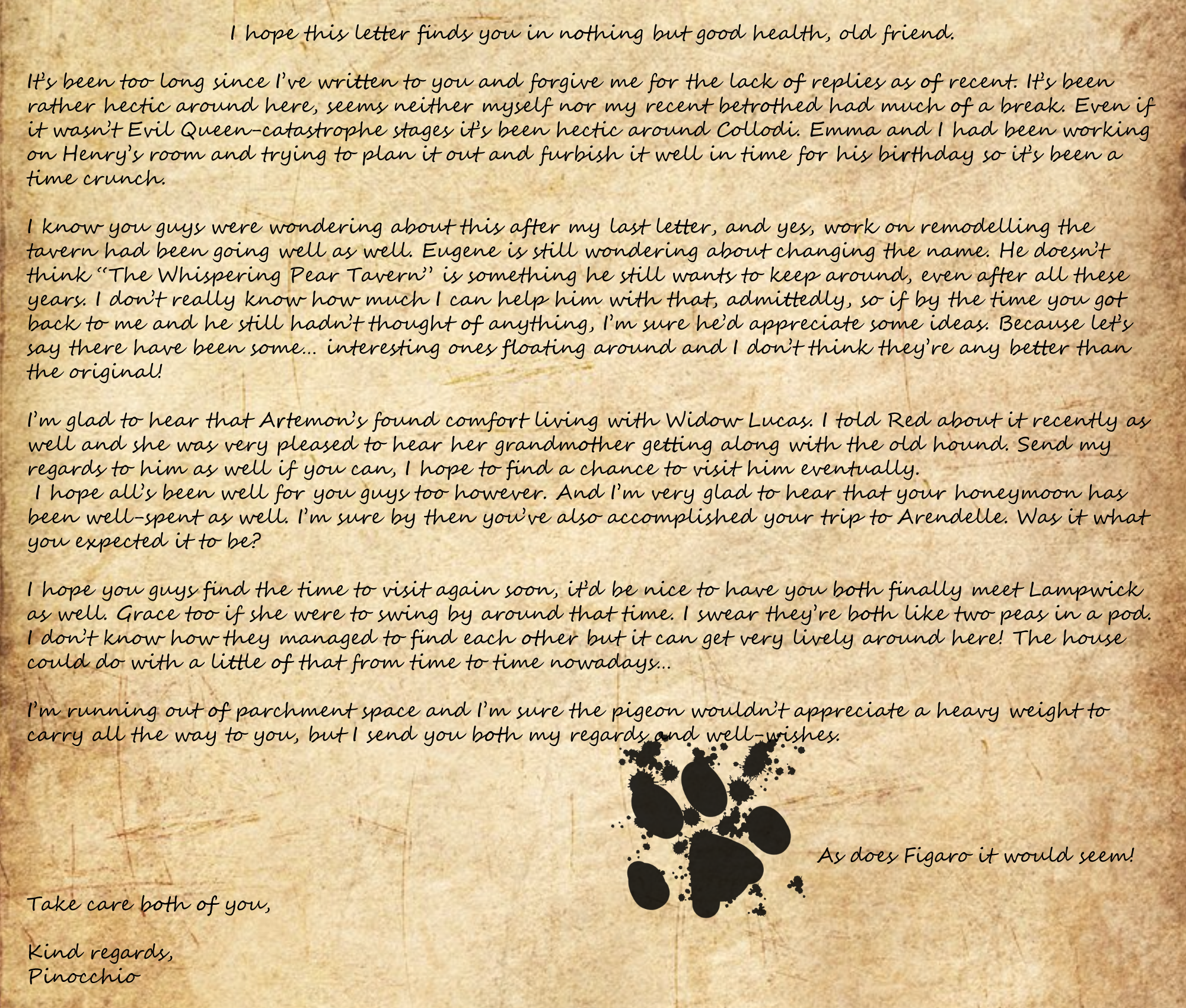 I hope this letter finds you in nothing but good health, old friend. It’s been too long since I’ve written to you and forgive me for the lack of replies as of recent. It’s been rather hectic around here, seems neither myself nor my recent betrothed had much of a break. Even if it wasn’t Evil Queen-catastrophe stages it’s been hectic around Collodi. Emma and I had been working on Henry’s room and trying to plan it out and furbish it well in time for his birthday so it’s been a time crunch. I know you guys were wondering about this after my last letter, and yes, work on remodelling the tavern had been going well as well. Eugene is still wondering about changing the name. He doesn’t think “The Whispering Pear Tavern” is something he still wants to keep around, even after all these years. I don’t really know how much I can help him with that, admittedly, so if by the time you got back to me and he still hadn’t thought of anything, I’m sure he’d appreciate some ideas. Because let’s say there have been some… interesting ones floating around and I don’t think they’re any better than the original! I’m glad to hear that Artemon’s found comfort living with Widow Lucas. I told Red about it recently as well and she was very pleased to hear her grandmother getting along with the old hound. Send my regards to him as well if you can, I hope to find a chance to visit him eventually.  I hope all’s been well for you guys too however. And I’m very glad to hear that your honeymoon has been well-spent as well. I’m sure by then you’ve also accomplished your trip to Arendelle. Was it what you expected it to be? I hope you guys find the time to visit again soon, it’d be nice to have you both finally meet Lampwick as well. Grace too if she were to swing by around that time. I swear they’re both like two peas in a pod. I don’t know how they managed to find each other but it can get very lively around here! The house could do with a little of that from time to time nowadays… I’m running out of parchment space and I’m sure the pigeon wouldn’t appreciate a heavy weight to carry all the way to you, but I send you both my regards and well-wishes. [CatPaw] As does Figaro it would seem! Take care both of you, Kind regards, Pinocchio