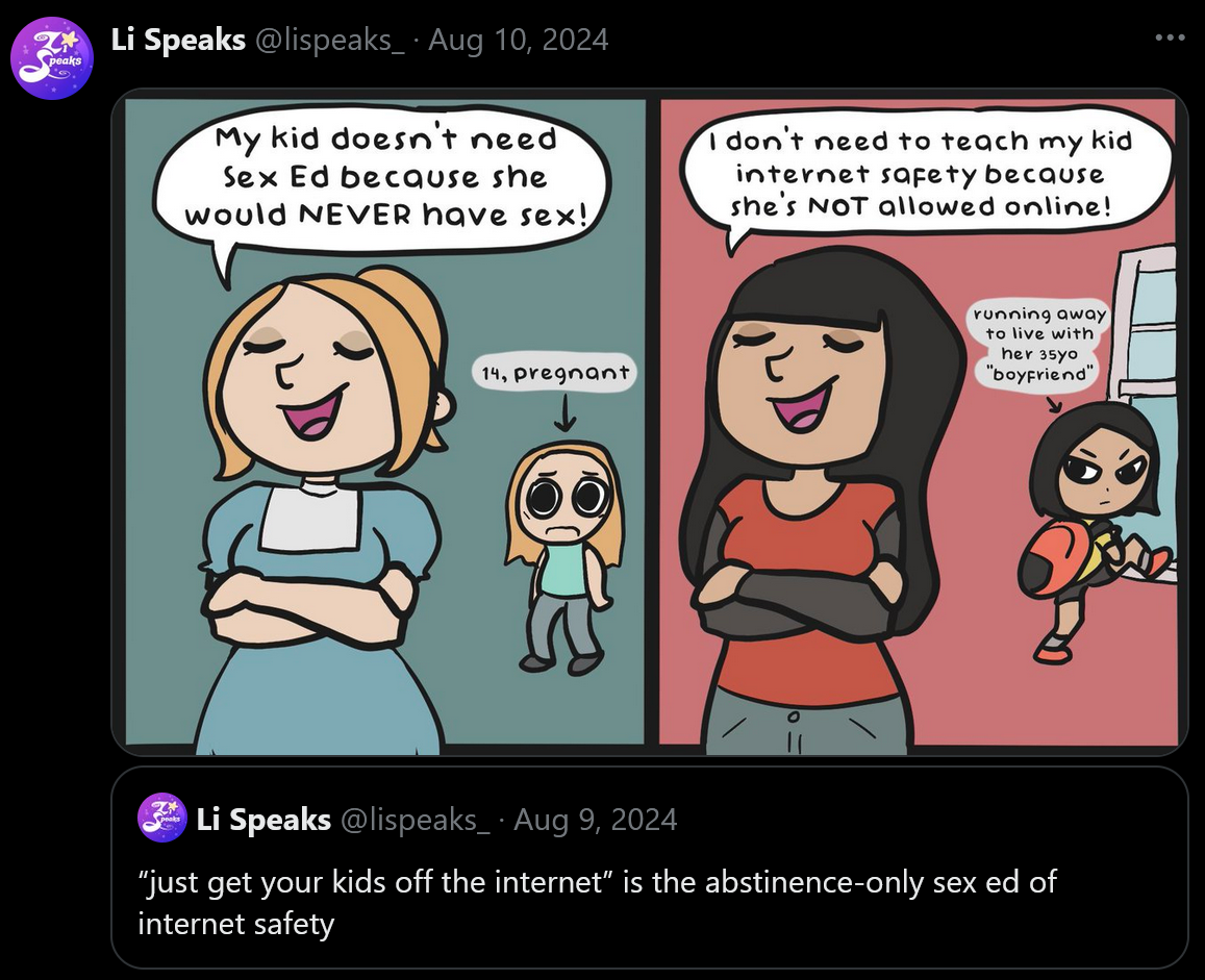 A screenshot of a Tweet by Li Speaks. The original, quoted post says, ''just get your kids off the internet' is the abstinence-only sed ex of internet safety'. The quote of the post contains a comic, showing a different mother-daughter pair in each panel. The first mother proudly crosses her arms, proclaiming, 'My kid doesn't need sex ed because she would NEVER have sex!' The child in the background looks terrified, and text pointing to her says, '14, pregnant'. In the second panel, a second mother makes the same pose and expression, saying, 'I don't need to teach my kid internet safety because she's NOT allowed online!' The child in the background has a backpack and is climbing out the window. Text pointing to her says, 'Running away to live with her 35 yo 'boyfriend''.